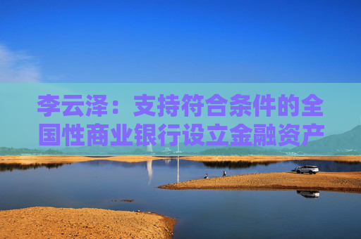 李云泽：支持符合条件的全国性商业银行设立金融资产投资公司，今天即将批复一家