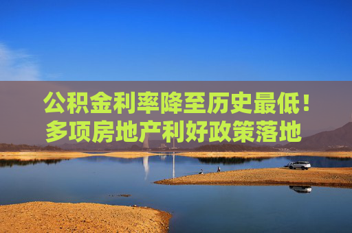 公积金利率降至历史最低！多项房地产利好政策落地 购房者置业成本又降了