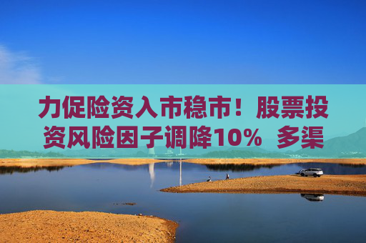力促险资入市稳市！股票投资风险因子调降10%  多渠道补充资本金 业内称资本约束进一步松绑