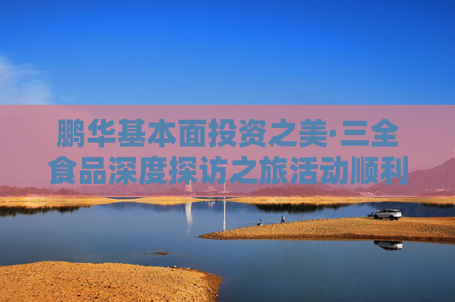 鹏华基本面投资之美·三全食品深度探访之旅活动顺利举办，多方协同共建ETF生态圈