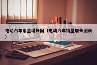 电动汽车销量增长图（电动汽车销量增长图表）