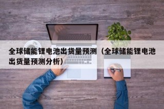 全球储能锂电池出货量预测（全球储能锂电池出货量预测分析）