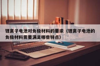 锂离子电池对负极材料的要求（锂离子电池的负极材料需要满足哪些特点）