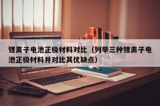 锂离子电池正极材料对比（列举三种锂离子电池正极材料并对比其优缺点）