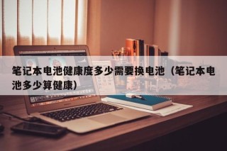 笔记本电池健康度多少需要换电池（笔记本电池多少算健康）