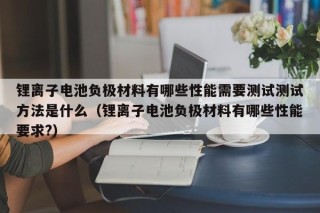锂离子电池负极材料有哪些性能需要测试测试方法是什么（锂离子电池负极材料有哪些性能要求?）