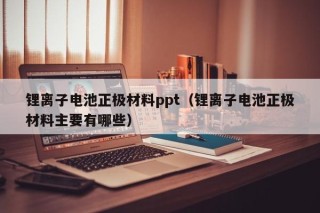 锂离子电池正极材料ppt（锂离子电池正极材料主要有哪些）