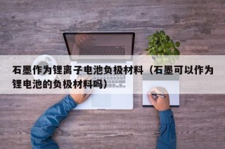 石墨作为锂离子电池负极材料（石墨可以作为锂电池的负极材料吗）