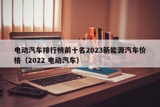 电动汽车排行榜前十名2023新能源汽车价格（2022 电动汽车）