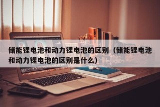储能锂电池和动力锂电池的区别（储能锂电池和动力锂电池的区别是什么）