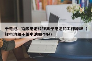 干电池、铅酸电池和锂离子电池的工作原理（锂电池和干蓄电池哪个好）