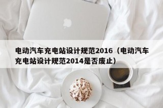 电动汽车充电站设计规范2016（电动汽车充电站设计规范2014是否废止）
