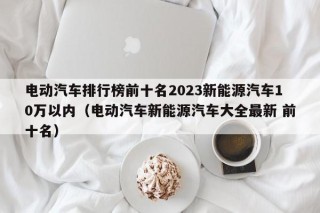 电动汽车排行榜前十名2023新能源汽车10万以内（电动汽车新能源汽车大全最新 前十名）