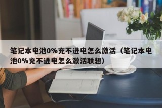 笔记本电池0%充不进电怎么激活（笔记本电池0%充不进电怎么激活联想）