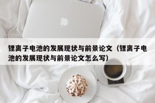 锂离子电池的发展现状与前景论文（锂离子电池的发展现状与前景论文怎么写）