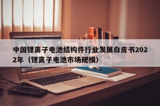 中国锂离子电池结构件行业发展白皮书2022年（锂离子电池市场规模）
