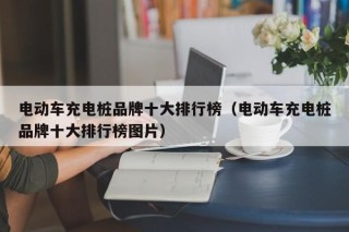 电动车充电桩品牌十大排行榜（电动车充电桩品牌十大排行榜图片）
