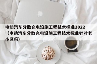 电动汽车分散充电设施工程技术标准2022（电动汽车分散充电设施工程技术标准针对老小区吗）