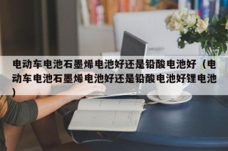 电动车电池石墨烯电池好还是铅酸电池好（电动车电池石墨烯电池好还是铅酸电池好锂电池）