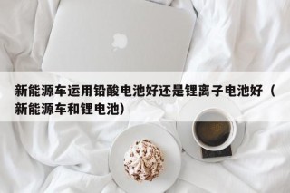 新能源车运用铅酸电池好还是锂离子电池好（新能源车和锂电池）