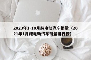 2023年1-10月纯电动汽车销量（2021年1月纯电动汽车销量排行榜）