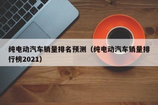 纯电动汽车销量排名预测（纯电动汽车销量排行榜2021）