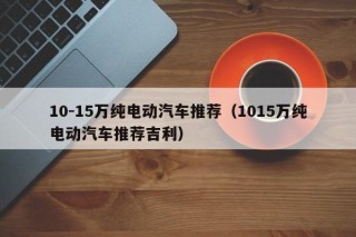 10-15万纯电动汽车推荐（1015万纯电动汽车推荐吉利）