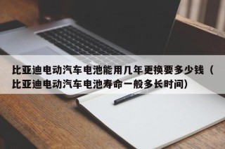 比亚迪电动汽车电池能用几年更换要多少钱（比亚迪电动汽车电池寿命一般多长时间）