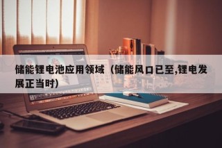 储能锂电池应用领域（储能风口已至,锂电发展正当时）