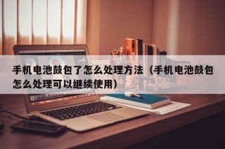 手机电池鼓包了怎么处理方法（手机电池鼓包怎么处理可以继续使用）