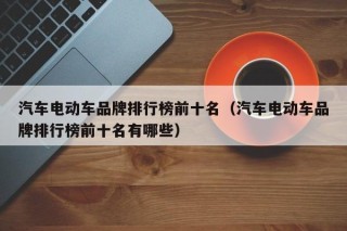 汽车电动车品牌排行榜前十名（汽车电动车品牌排行榜前十名有哪些）