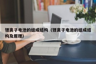 锂离子电池的组成结构（锂离子电池的组成结构及原理）