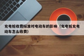 充电桩收费标准对电动车的影响（充电桩充电动车怎么收费）