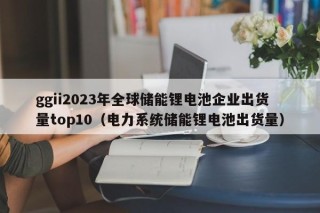 ggii2023年全球储能锂电池企业出货量top10（电力系统储能锂电池出货量）