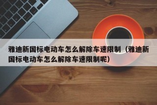 雅迪新国标电动车怎么解除车速限制（雅迪新国标电动车怎么解除车速限制呢）