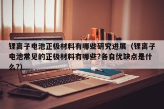 锂离子电池正极材料有哪些研究进展（锂离子电池常见的正极材料有哪些?各自优缺点是什么?）