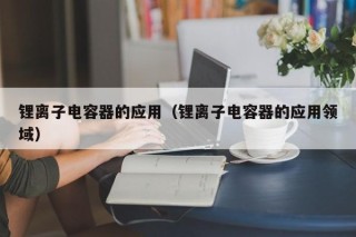 锂离子电容器的应用（锂离子电容器的应用领域）