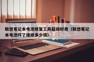 联想笔记本电池修复工具超级好用（联想笔记本电池坏了维修多少钱）