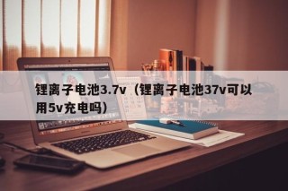 锂离子电池3.7v（锂离子电池37v可以用5v充电吗）
