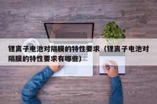 锂离子电池对隔膜的特性要求（锂离子电池对隔膜的特性要求有哪些）
