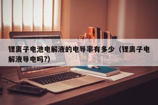 锂离子电池电解液的电导率有多少（锂离子电解液导电吗?）