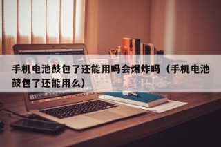 手机电池鼓包了还能用吗会爆炸吗（手机电池鼓包了还能用么）