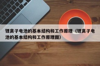 锂离子电池的基本结构和工作原理（锂离子电池的基本结构和工作原理图）