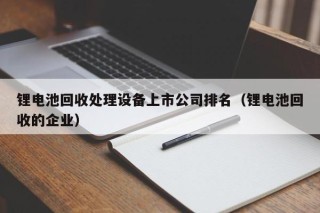 锂电池回收处理设备上市公司排名（锂电池回收的企业）