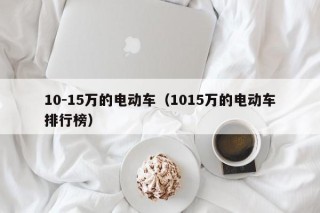10-15万的电动车（1015万的电动车排行榜）