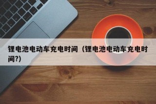 锂电池电动车充电时间（锂电池电动车充电时间?）