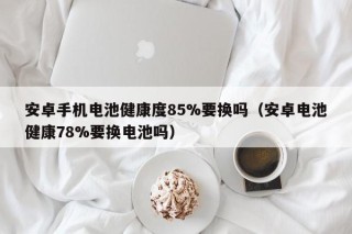 安卓手机电池健康度85%要换吗（安卓电池健康78%要换电池吗）