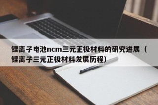 锂离子电池ncm三元正极材料的研究进展（锂离子三元正极材料发展历程）