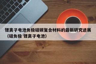 锂离子电池负极硅碳复合材料的最新研究进展（硅负极 锂离子电池）