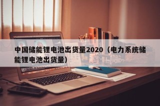 中国储能锂电池出货量2020（电力系统储能锂电池出货量）